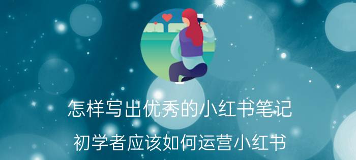 怎样写出优秀的小红书笔记 初学者应该如何运营小红书？